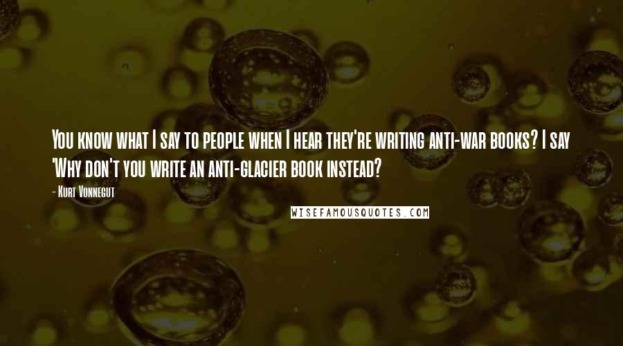 Kurt Vonnegut Quotes: You know what I say to people when I hear they're writing anti-war books? I say 'Why don't you write an anti-glacier book instead?