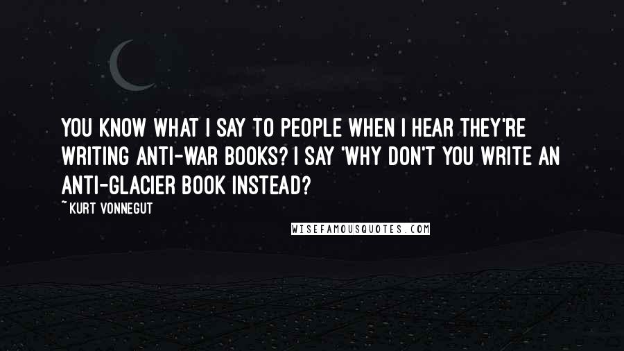 Kurt Vonnegut Quotes: You know what I say to people when I hear they're writing anti-war books? I say 'Why don't you write an anti-glacier book instead?