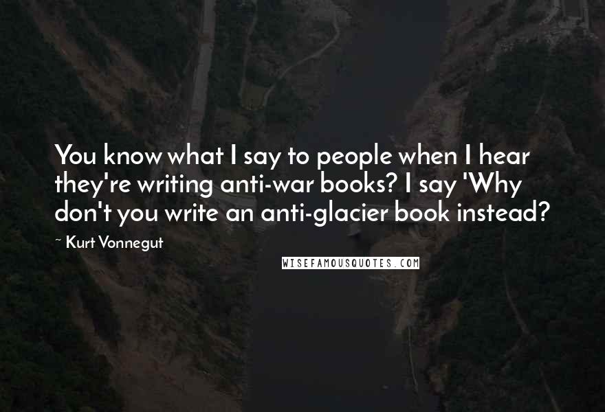 Kurt Vonnegut Quotes: You know what I say to people when I hear they're writing anti-war books? I say 'Why don't you write an anti-glacier book instead?