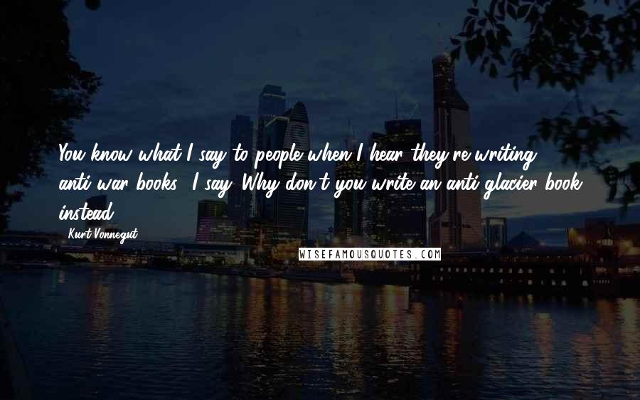 Kurt Vonnegut Quotes: You know what I say to people when I hear they're writing anti-war books? I say 'Why don't you write an anti-glacier book instead?