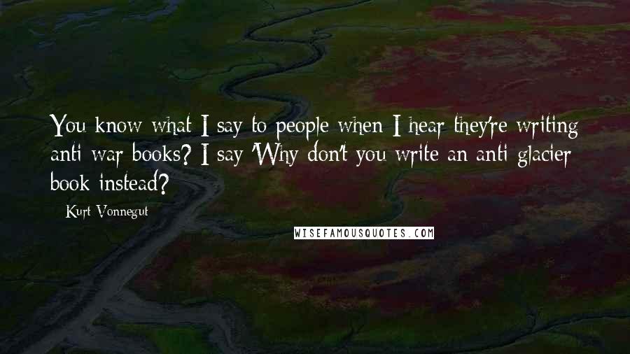 Kurt Vonnegut Quotes: You know what I say to people when I hear they're writing anti-war books? I say 'Why don't you write an anti-glacier book instead?