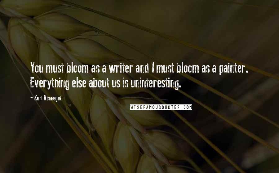 Kurt Vonnegut Quotes: You must bloom as a writer and I must bloom as a painter. Everything else about us is uninteresting.