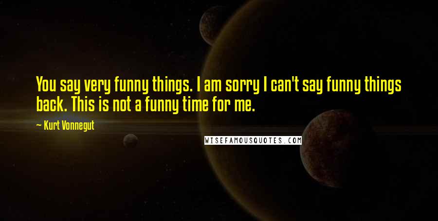 Kurt Vonnegut Quotes: You say very funny things. I am sorry I can't say funny things back. This is not a funny time for me.