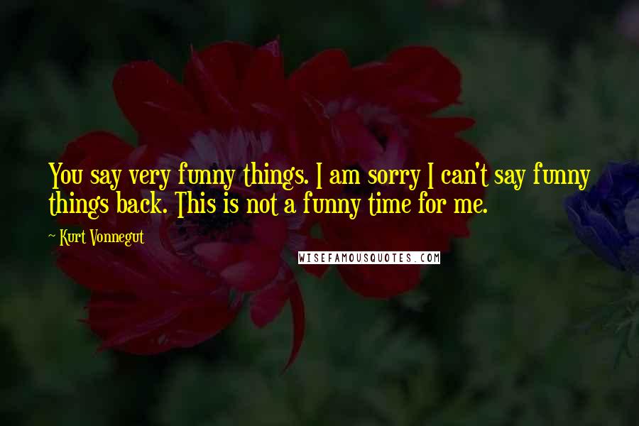 Kurt Vonnegut Quotes: You say very funny things. I am sorry I can't say funny things back. This is not a funny time for me.