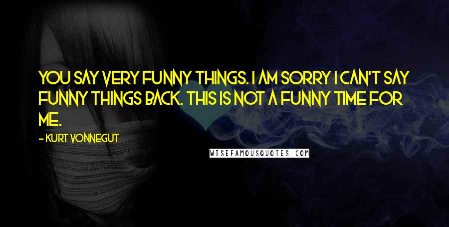 Kurt Vonnegut Quotes: You say very funny things. I am sorry I can't say funny things back. This is not a funny time for me.