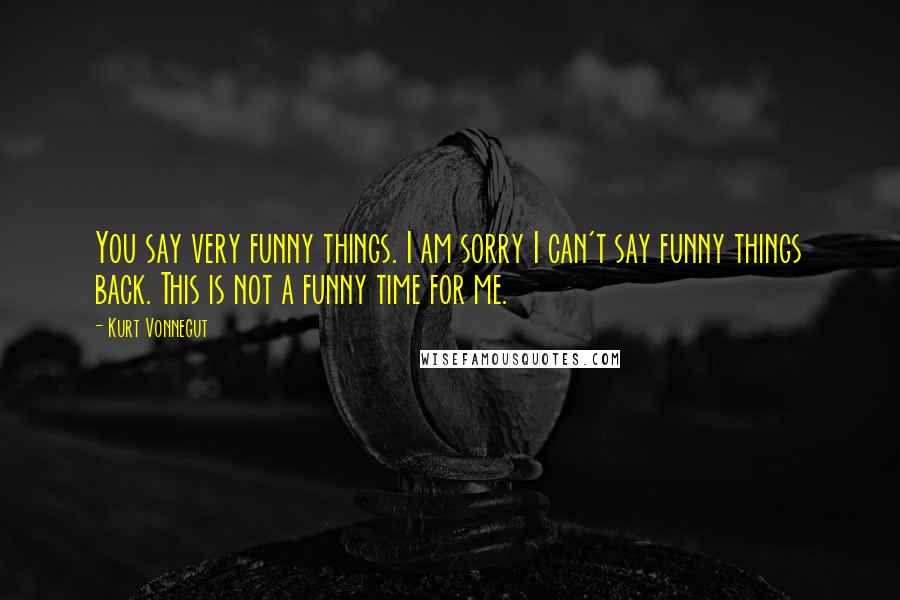 Kurt Vonnegut Quotes: You say very funny things. I am sorry I can't say funny things back. This is not a funny time for me.