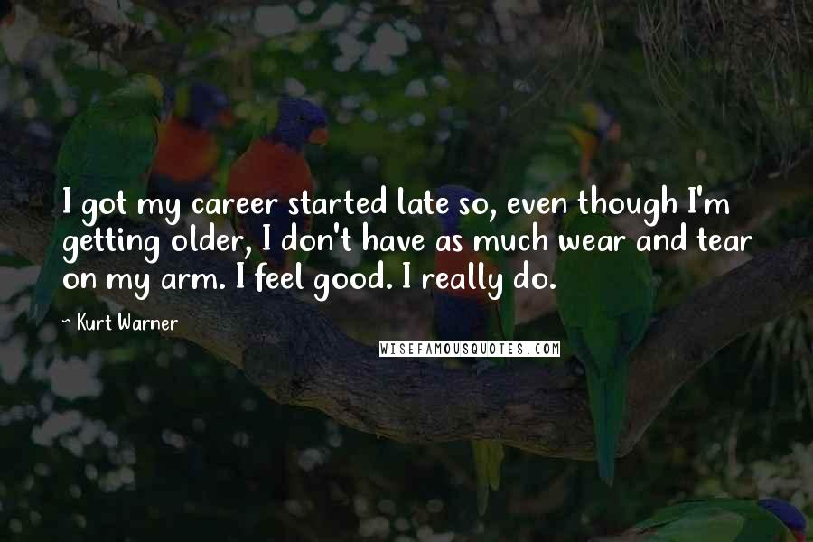 Kurt Warner Quotes: I got my career started late so, even though I'm getting older, I don't have as much wear and tear on my arm. I feel good. I really do.