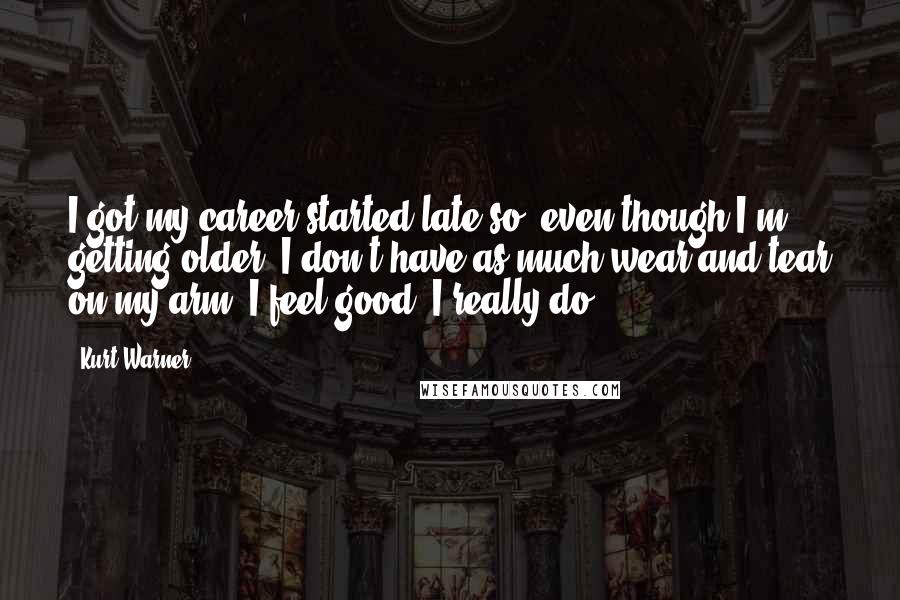 Kurt Warner Quotes: I got my career started late so, even though I'm getting older, I don't have as much wear and tear on my arm. I feel good. I really do.