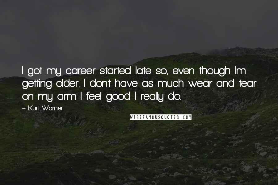 Kurt Warner Quotes: I got my career started late so, even though I'm getting older, I don't have as much wear and tear on my arm. I feel good. I really do.