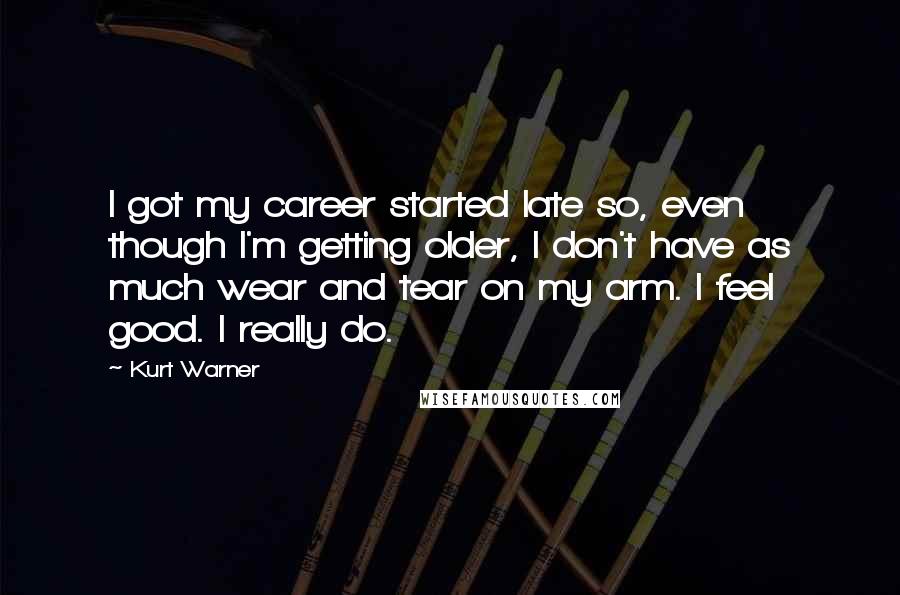 Kurt Warner Quotes: I got my career started late so, even though I'm getting older, I don't have as much wear and tear on my arm. I feel good. I really do.