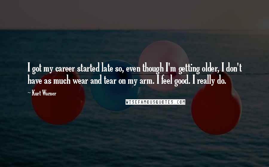 Kurt Warner Quotes: I got my career started late so, even though I'm getting older, I don't have as much wear and tear on my arm. I feel good. I really do.