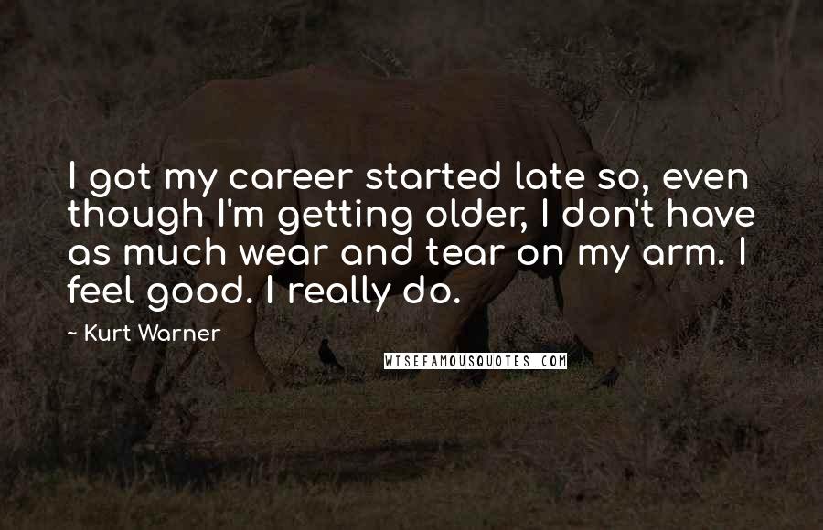 Kurt Warner Quotes: I got my career started late so, even though I'm getting older, I don't have as much wear and tear on my arm. I feel good. I really do.