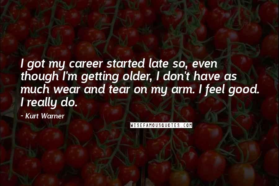 Kurt Warner Quotes: I got my career started late so, even though I'm getting older, I don't have as much wear and tear on my arm. I feel good. I really do.