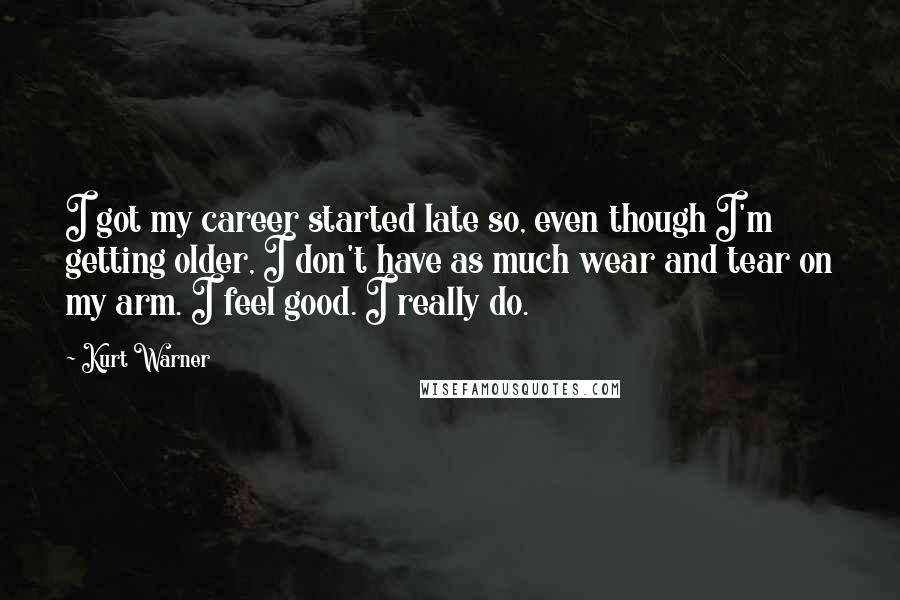 Kurt Warner Quotes: I got my career started late so, even though I'm getting older, I don't have as much wear and tear on my arm. I feel good. I really do.