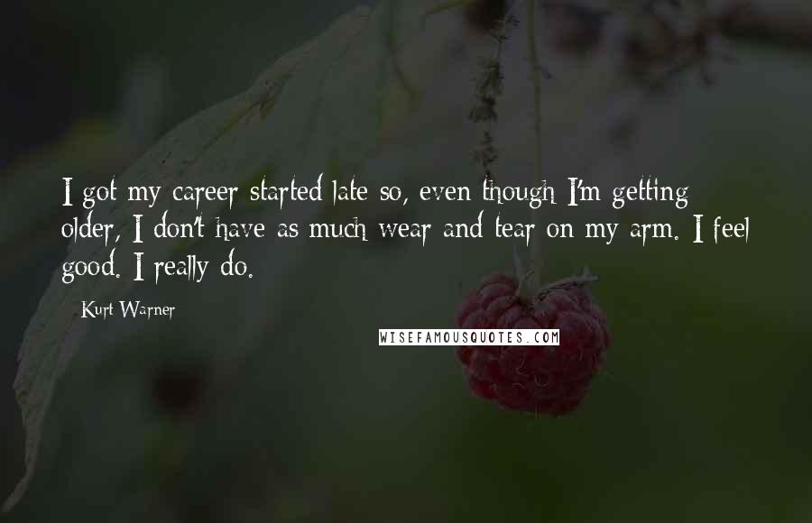Kurt Warner Quotes: I got my career started late so, even though I'm getting older, I don't have as much wear and tear on my arm. I feel good. I really do.