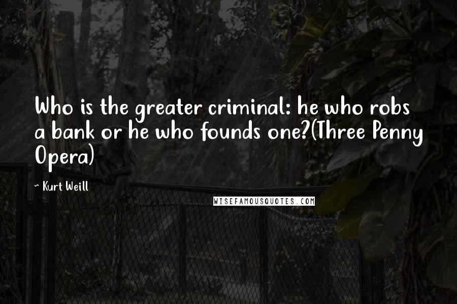 Kurt Weill Quotes: Who is the greater criminal: he who robs a bank or he who founds one?(Three Penny Opera)