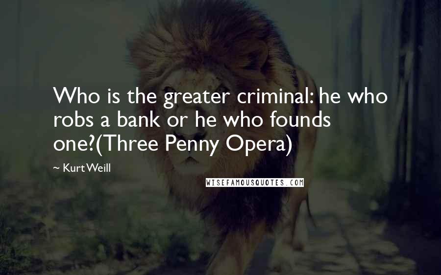 Kurt Weill Quotes: Who is the greater criminal: he who robs a bank or he who founds one?(Three Penny Opera)