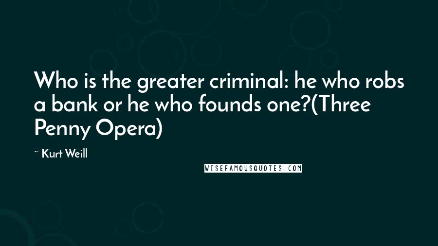 Kurt Weill Quotes: Who is the greater criminal: he who robs a bank or he who founds one?(Three Penny Opera)