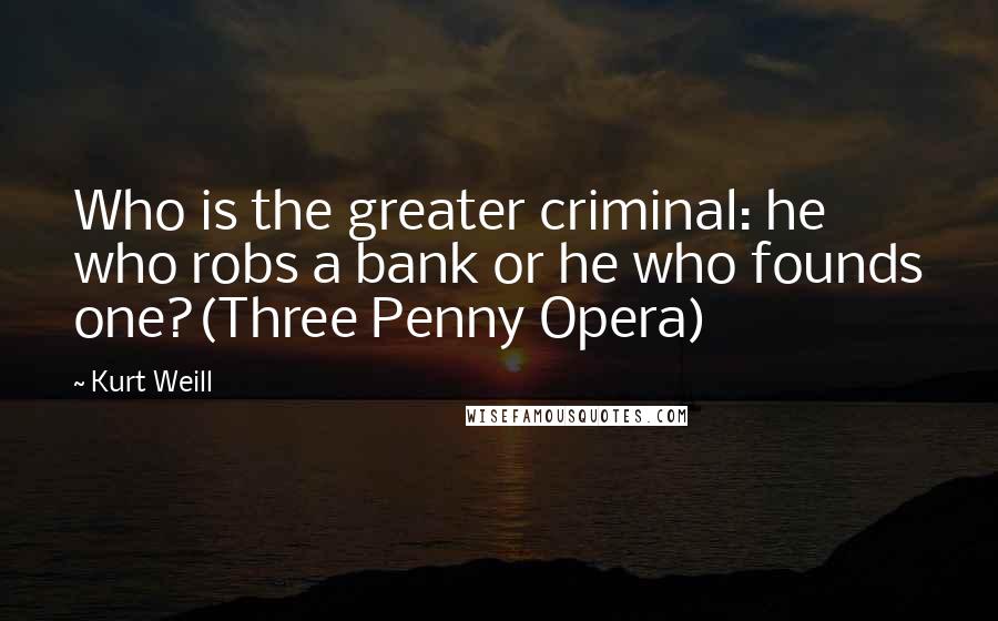 Kurt Weill Quotes: Who is the greater criminal: he who robs a bank or he who founds one?(Three Penny Opera)