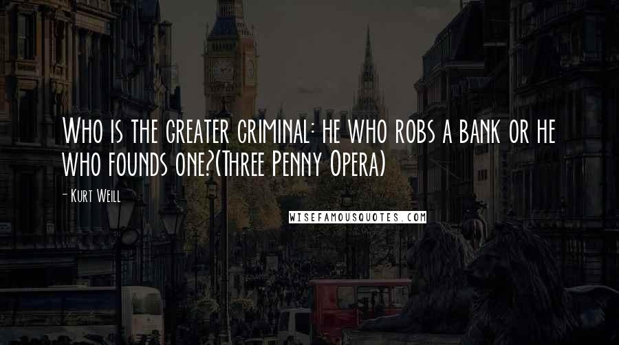 Kurt Weill Quotes: Who is the greater criminal: he who robs a bank or he who founds one?(Three Penny Opera)