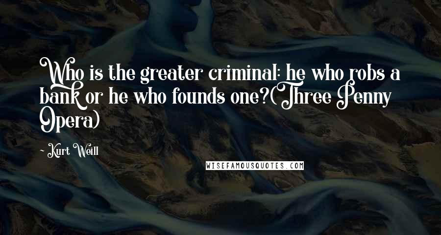 Kurt Weill Quotes: Who is the greater criminal: he who robs a bank or he who founds one?(Three Penny Opera)