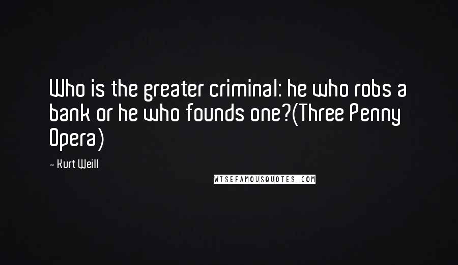 Kurt Weill Quotes: Who is the greater criminal: he who robs a bank or he who founds one?(Three Penny Opera)