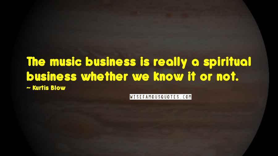 Kurtis Blow Quotes: The music business is really a spiritual business whether we know it or not.