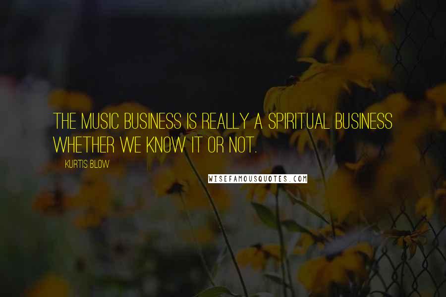 Kurtis Blow Quotes: The music business is really a spiritual business whether we know it or not.
