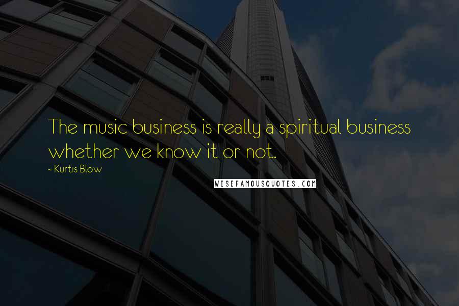 Kurtis Blow Quotes: The music business is really a spiritual business whether we know it or not.