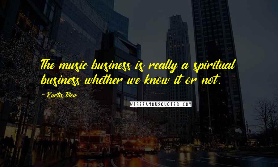 Kurtis Blow Quotes: The music business is really a spiritual business whether we know it or not.