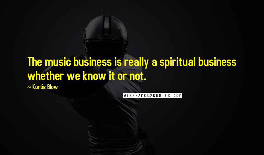 Kurtis Blow Quotes: The music business is really a spiritual business whether we know it or not.