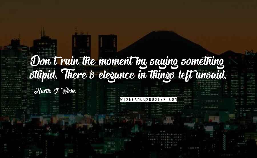 Kurtis J. Wiebe Quotes: Don't ruin the moment by saying something stupid. There's elegance in things left unsaid.