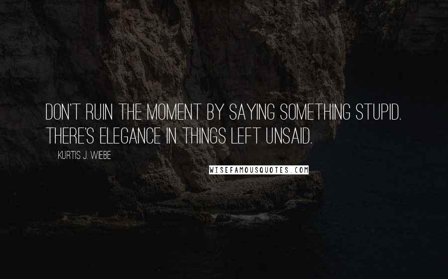 Kurtis J. Wiebe Quotes: Don't ruin the moment by saying something stupid. There's elegance in things left unsaid.