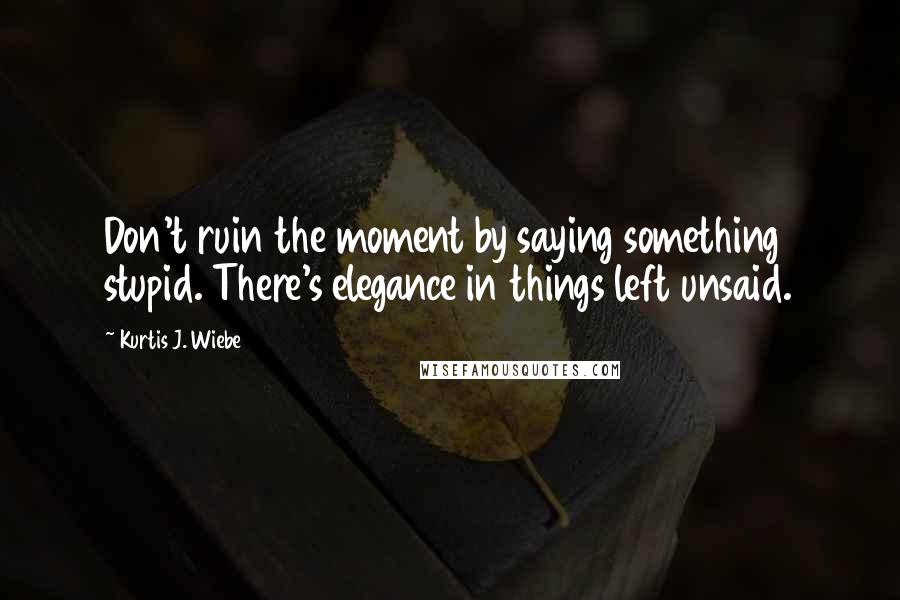 Kurtis J. Wiebe Quotes: Don't ruin the moment by saying something stupid. There's elegance in things left unsaid.