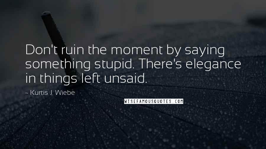 Kurtis J. Wiebe Quotes: Don't ruin the moment by saying something stupid. There's elegance in things left unsaid.