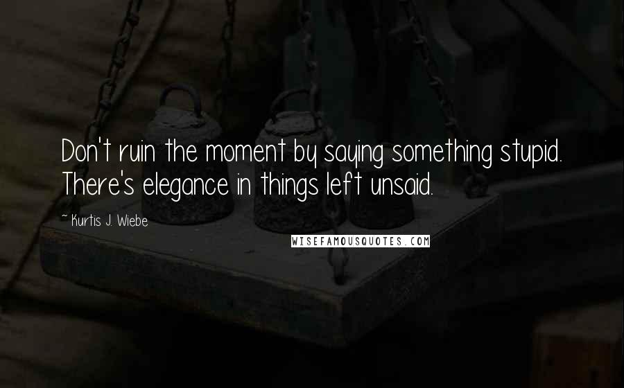 Kurtis J. Wiebe Quotes: Don't ruin the moment by saying something stupid. There's elegance in things left unsaid.