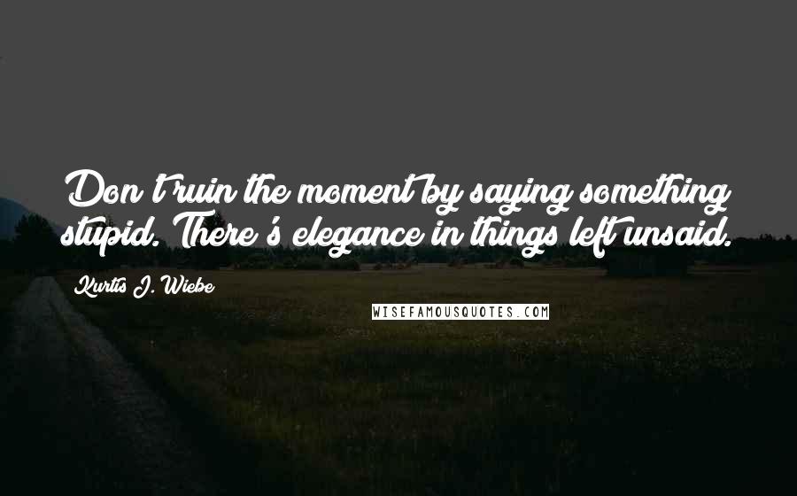 Kurtis J. Wiebe Quotes: Don't ruin the moment by saying something stupid. There's elegance in things left unsaid.