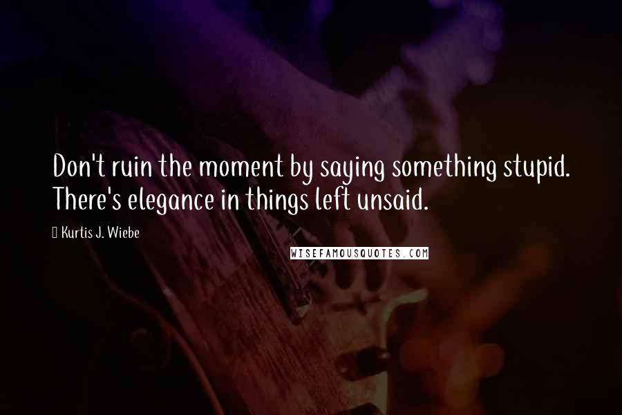 Kurtis J. Wiebe Quotes: Don't ruin the moment by saying something stupid. There's elegance in things left unsaid.