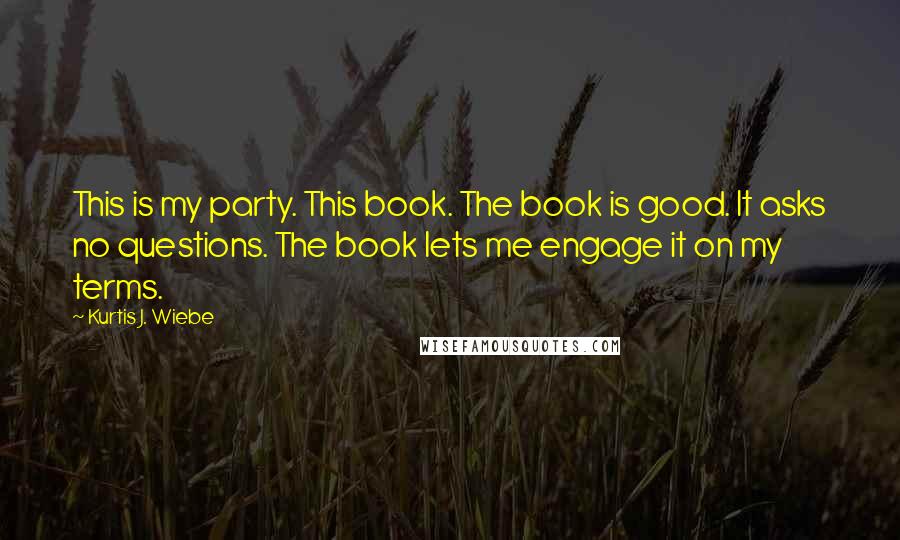 Kurtis J. Wiebe Quotes: This is my party. This book. The book is good. It asks no questions. The book lets me engage it on my terms.