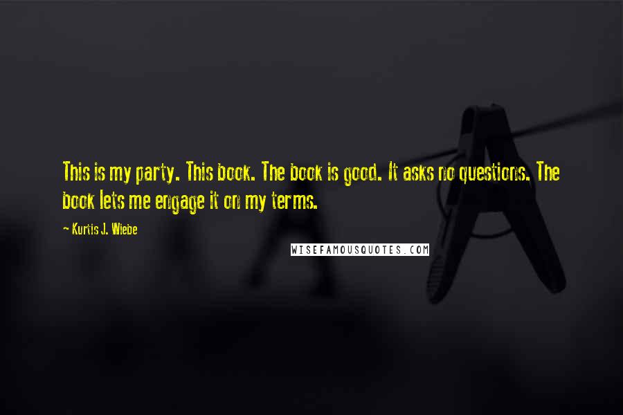 Kurtis J. Wiebe Quotes: This is my party. This book. The book is good. It asks no questions. The book lets me engage it on my terms.