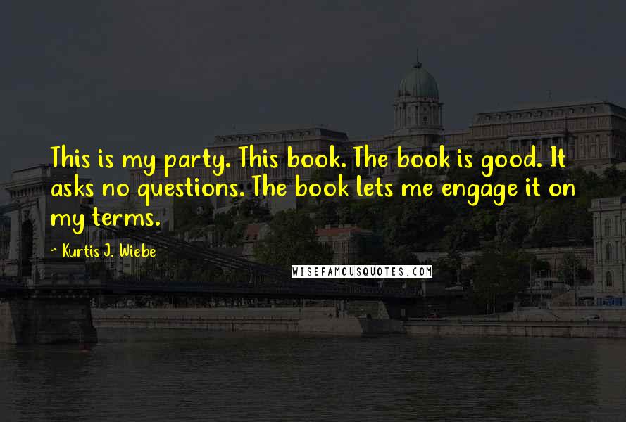 Kurtis J. Wiebe Quotes: This is my party. This book. The book is good. It asks no questions. The book lets me engage it on my terms.