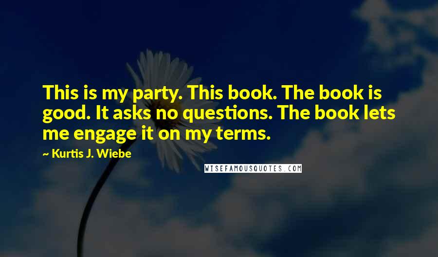 Kurtis J. Wiebe Quotes: This is my party. This book. The book is good. It asks no questions. The book lets me engage it on my terms.