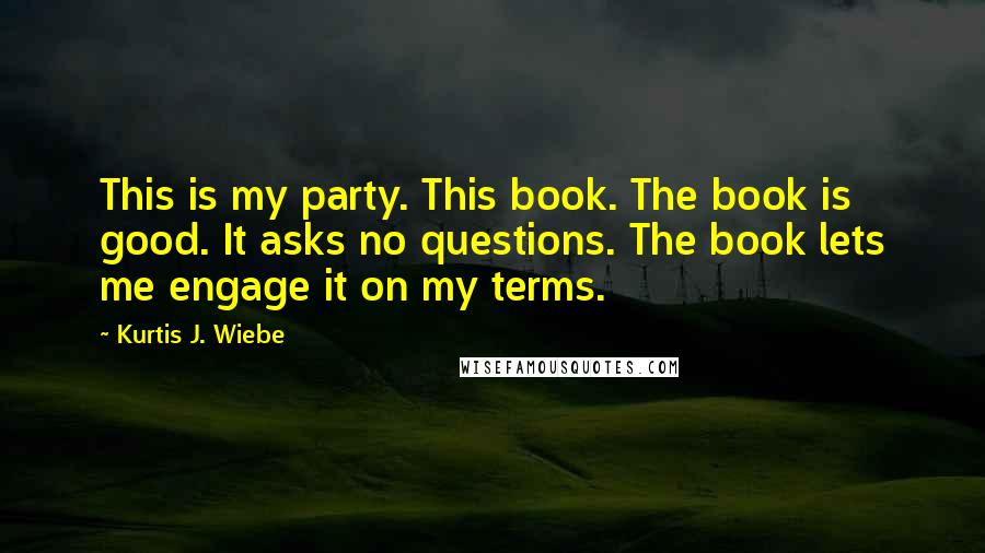 Kurtis J. Wiebe Quotes: This is my party. This book. The book is good. It asks no questions. The book lets me engage it on my terms.