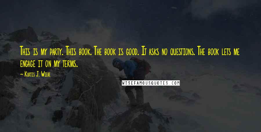 Kurtis J. Wiebe Quotes: This is my party. This book. The book is good. It asks no questions. The book lets me engage it on my terms.