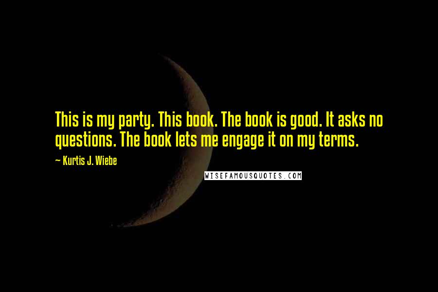 Kurtis J. Wiebe Quotes: This is my party. This book. The book is good. It asks no questions. The book lets me engage it on my terms.