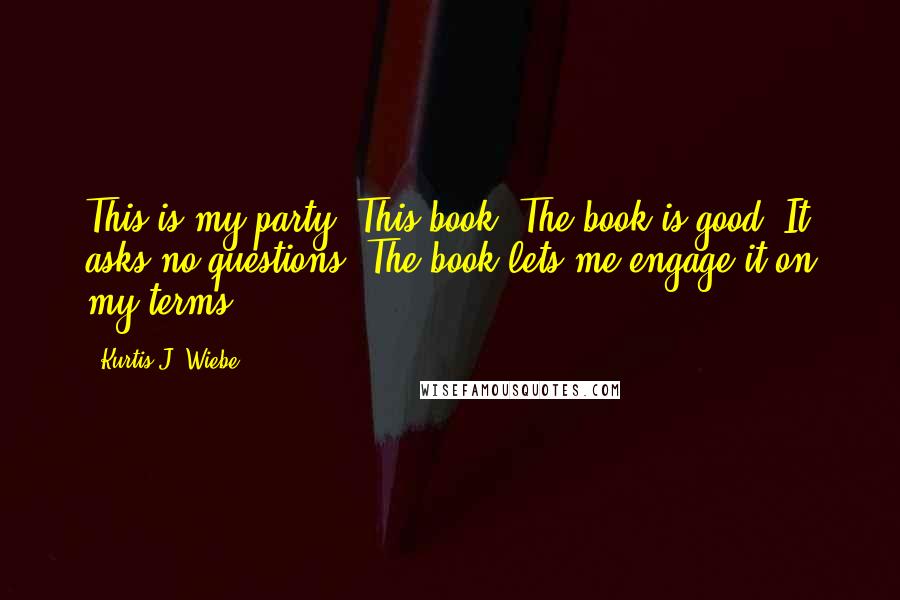 Kurtis J. Wiebe Quotes: This is my party. This book. The book is good. It asks no questions. The book lets me engage it on my terms.