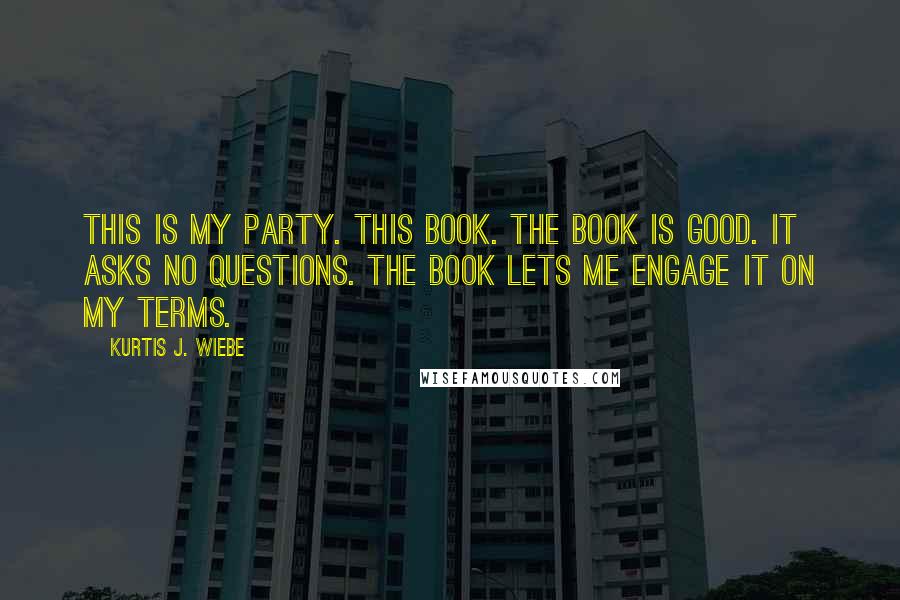 Kurtis J. Wiebe Quotes: This is my party. This book. The book is good. It asks no questions. The book lets me engage it on my terms.