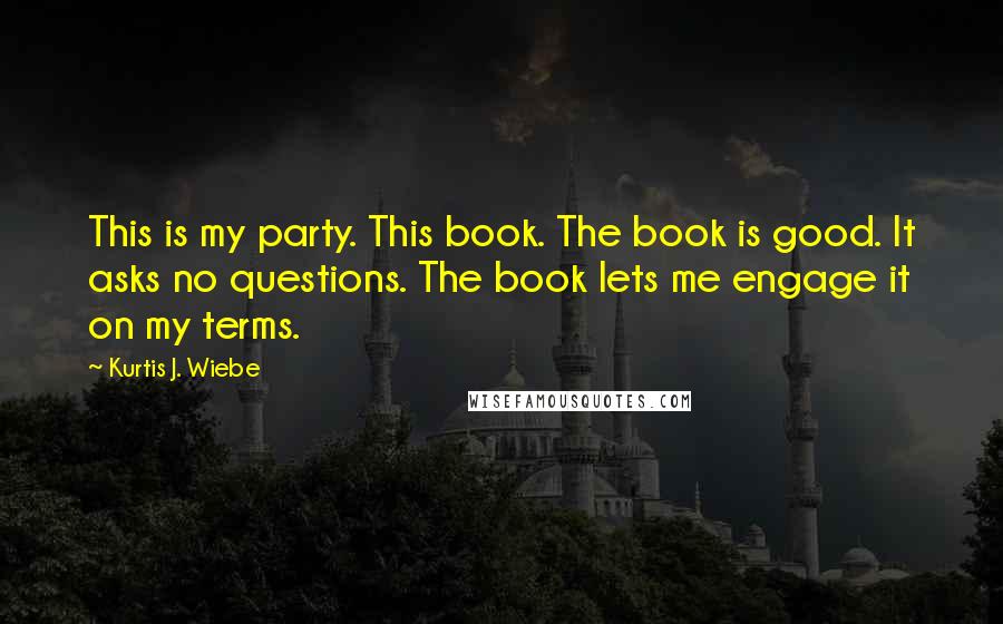 Kurtis J. Wiebe Quotes: This is my party. This book. The book is good. It asks no questions. The book lets me engage it on my terms.