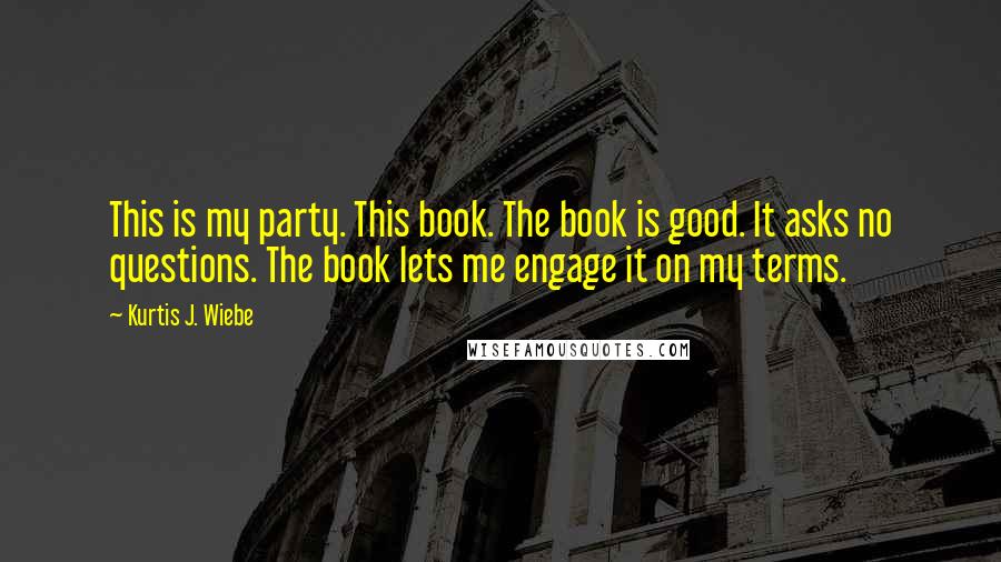 Kurtis J. Wiebe Quotes: This is my party. This book. The book is good. It asks no questions. The book lets me engage it on my terms.