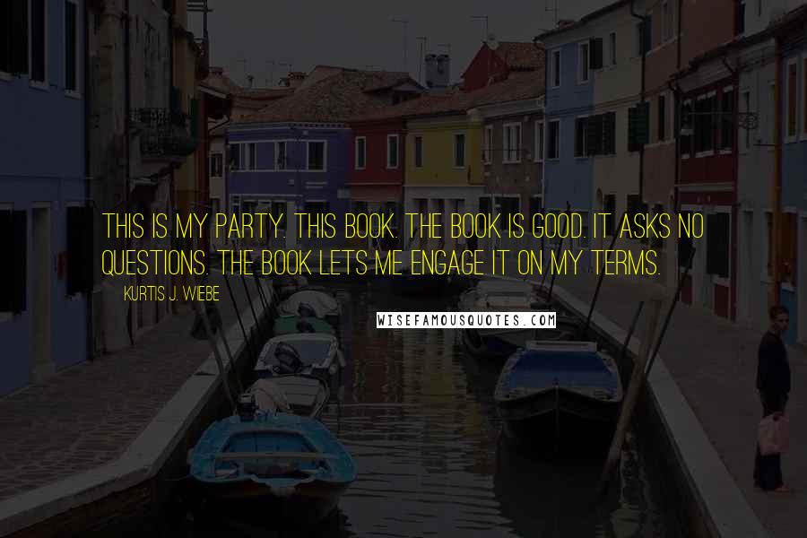 Kurtis J. Wiebe Quotes: This is my party. This book. The book is good. It asks no questions. The book lets me engage it on my terms.